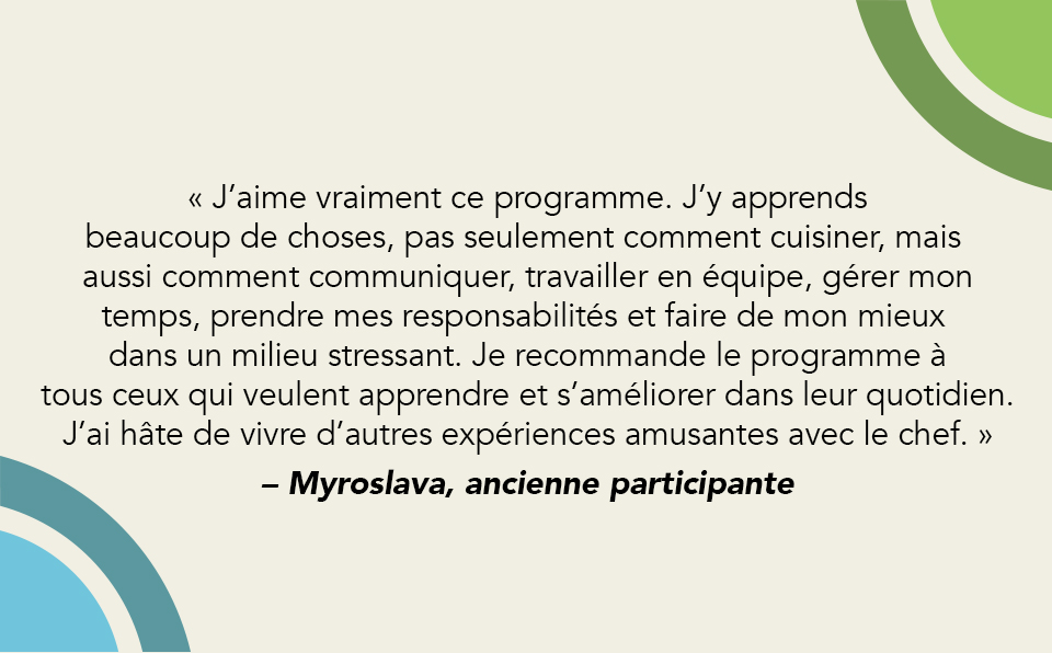 Citation 1 « J’aime vraiment ce programme. J’y apprends beaucoup de choses, pas seulement comment cuisiner, mais aussi comment communiquer, travailler en équipe, gérer mon temps, prendre mes responsabilités et faire de mon mieux dans un milieu stressant. Je recommande le programme à tous ceux qui veulent apprendre et s’améliorer dans leur quotidien. J’ai hâte de vivre d’autres expériences amusantes avec le chef. » – Myroslava, ancienne participante