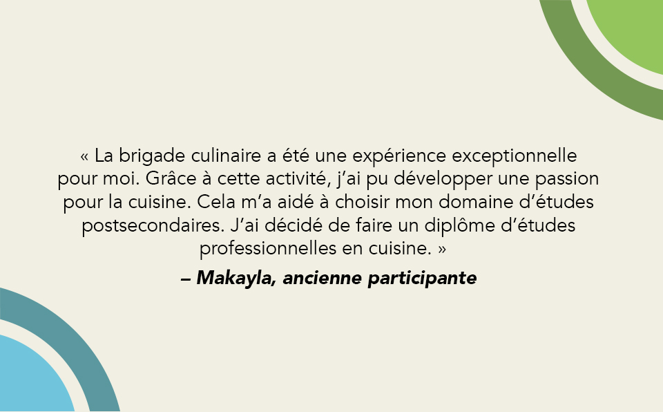 Citation 3 « La brigade culinaire a été une expérience exceptionnelle pour moi. Grâce à cette activité, j’ai pu développer une passion pour la cuisine. Cela m’a aidé à choisir mon domaine d’études postsecondaires. J’ai décidé de faire un diplôme d’études professionnelles en cuisine. » – Makayla, ancienne participante